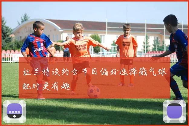 杜兰特谈约会节目偏好选择戳气球配对更有趣