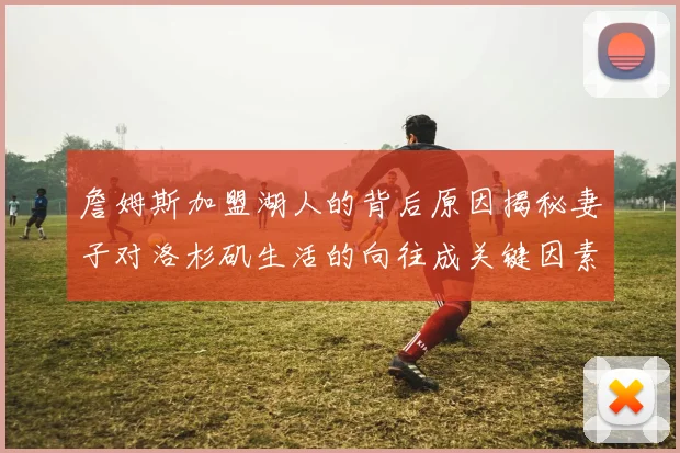 詹姆斯加盟湖人的背后原因揭秘妻子对洛杉矶生活的向往成关键因素