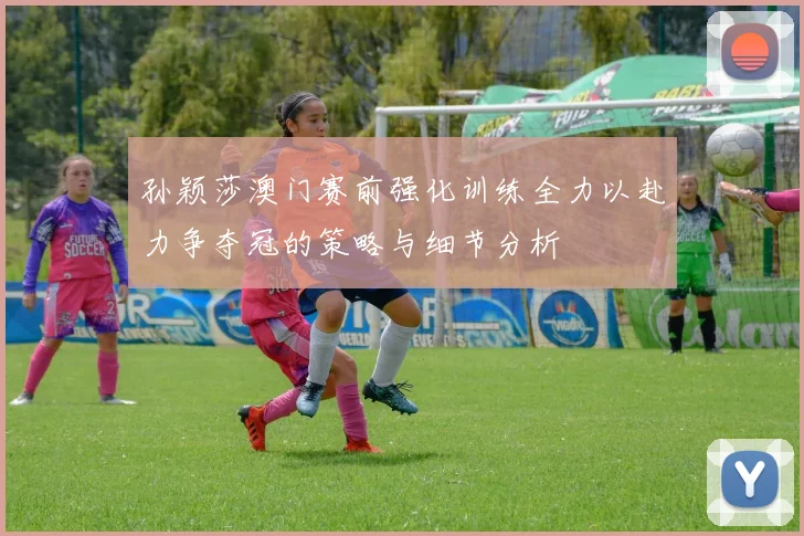 孙颖莎澳门赛前强化训练全力以赴力争夺冠的策略与细节分析