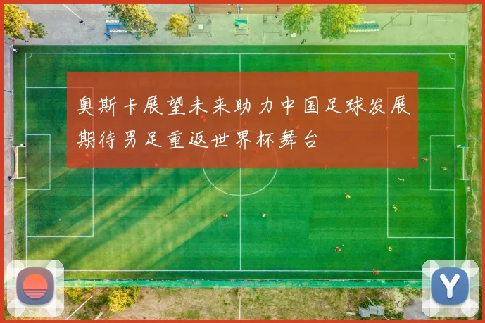 奥斯卡展望未来助力中国足球发展期待男足重返世界杯舞台