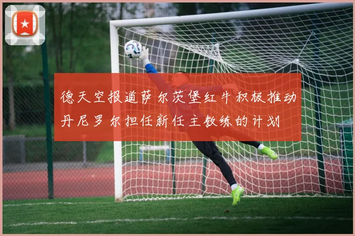 德天空报道萨尔茨堡红牛积极推动丹尼罗尔担任新任主教练的计划