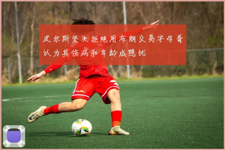 皮尔斯坚决拒绝用布朗交易字母哥认为其伤病和年龄成隐忧