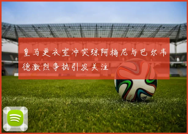 皇马更衣室冲突琼阿梅尼与巴尔韦德激烈争执引发关注