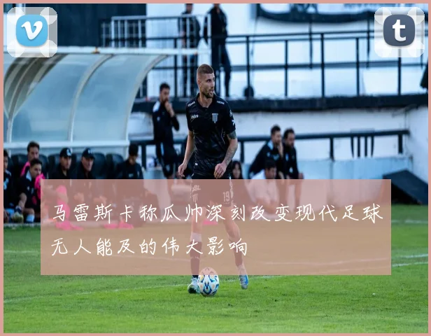 马雷斯卡称瓜帅深刻改变现代足球无人能及的伟大影响