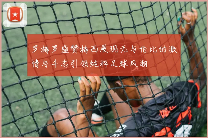 罗梅罗盛赞梅西展现无与伦比的激情与斗志引领纯粹足球风潮