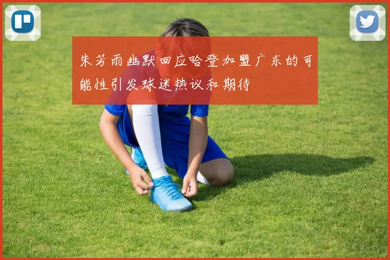 朱芳雨幽默回应哈登加盟广东的可能性引发球迷热议和期待