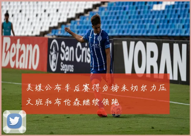 美媒公布季后赛得分榜米切尔力压文班和布伦森继续领跑