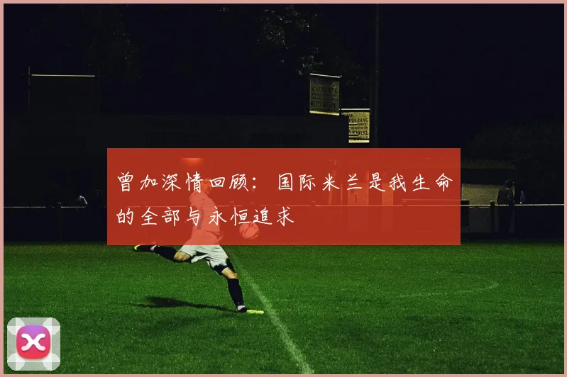 曾加深情回顾：国际米兰是我生命的全部与永恒追求
