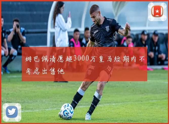 姆巴佩请愿超3000万皇马短期内不考虑出售他