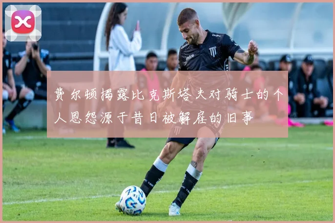 费尔顿揭露比克斯塔夫对骑士的个人恩怨源于昔日被解雇的旧事