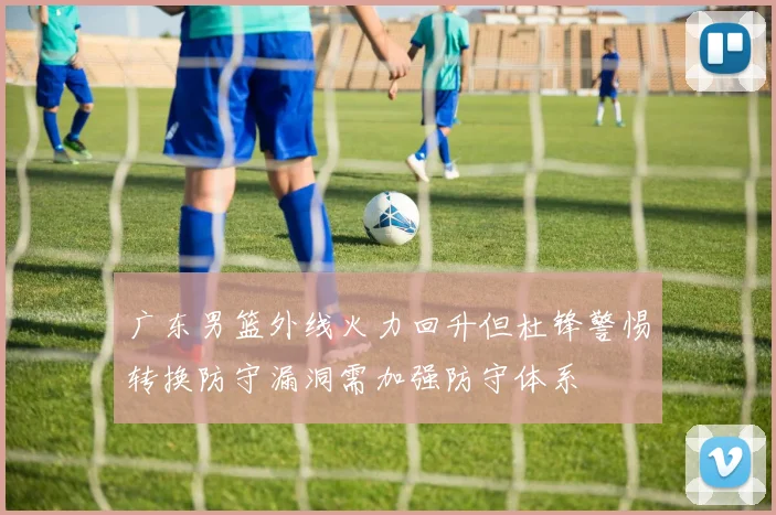 广东男篮外线火力回升但杜锋警惕转换防守漏洞需加强防守体系