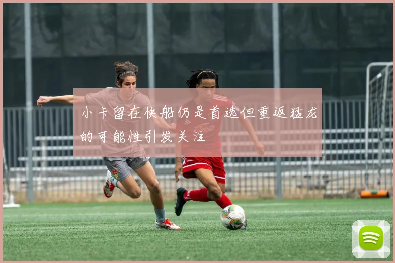小卡留在快船仍是首选但重返猛龙的可能性引发关注