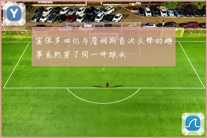 富保罗回忆与詹姆斯首次交锋的趣事竟然穿了同一件球衣