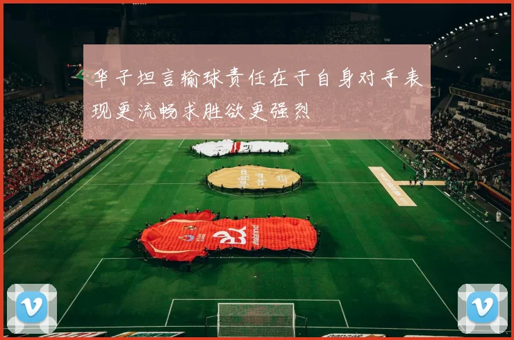 华子坦言输球责任在于自身对手表现更流畅求胜欲更强烈