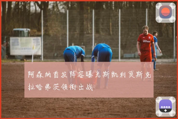 阿森纳首发阵容曝光斯凯利莫斯克拉哈弗茨领衔出战