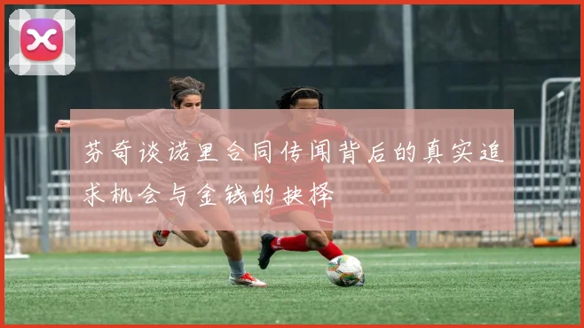 芬奇谈诺里合同传闻背后的真实追求机会与金钱的抉择