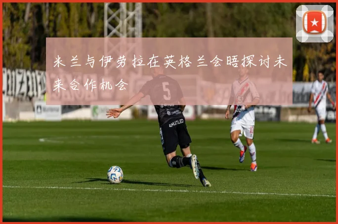 米兰与伊劳拉在英格兰会晤探讨未来合作机会