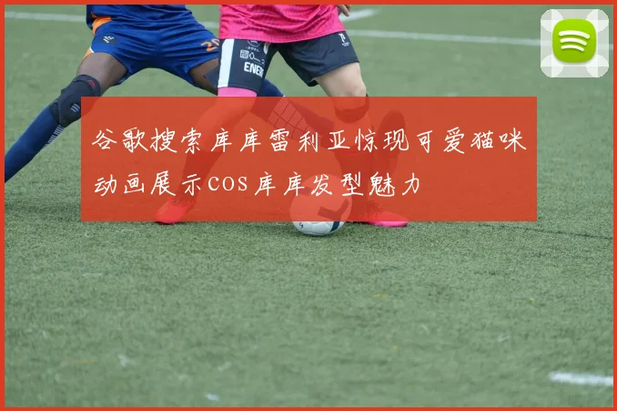 谷歌搜索库库雷利亚惊现可爱猫咪动画展示cos库库发型魅力