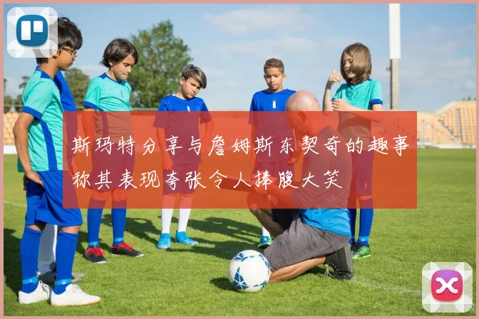 斯玛特分享与詹姆斯东契奇的趣事称其表现夸张令人捧腹大笑