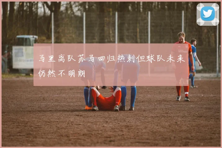 马里离队苏马回归热刺但球队未来仍然不明朗