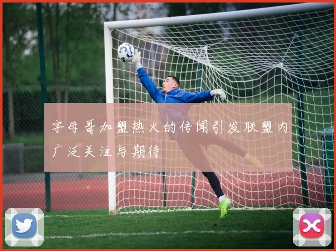 字母哥加盟热火的传闻引发联盟内广泛关注与期待
