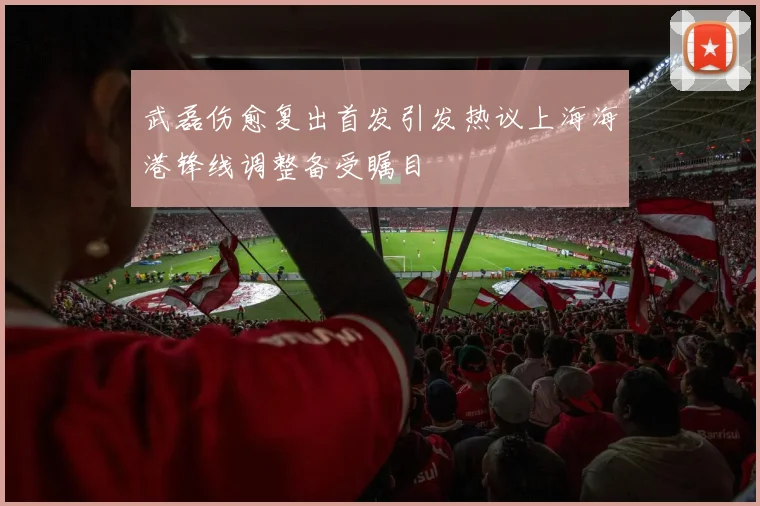 武磊伤愈复出首发引发热议上海海港锋线调整备受瞩目