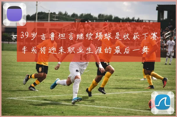 39岁吉鲁坦言继续踢球是收获下赛季或将迎来职业生涯的最后一舞
