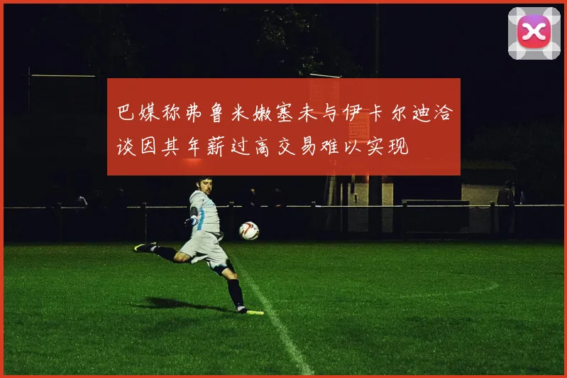 巴媒称弗鲁米嫩塞未与伊卡尔迪洽谈因其年薪过高交易难以实现
