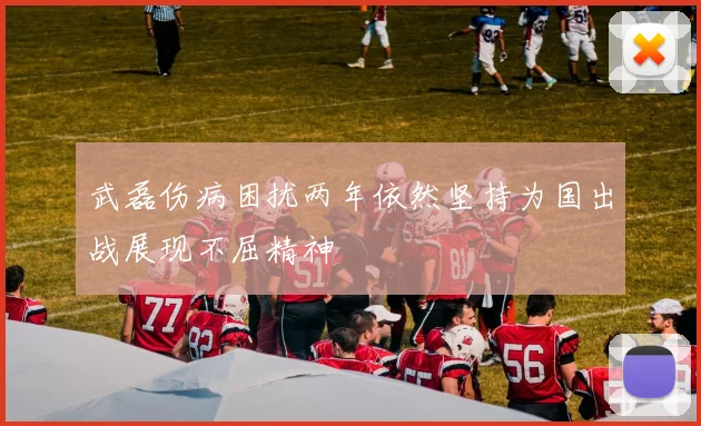 武磊伤病困扰两年依然坚持为国出战展现不屈精神