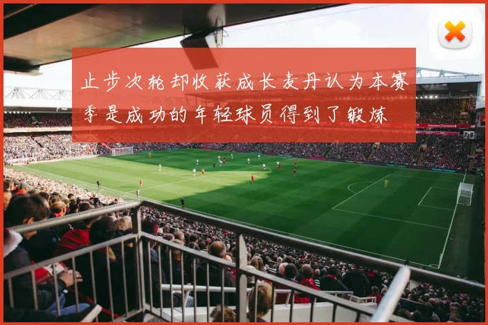 止步次轮却收获成长麦丹认为本赛季是成功的年轻球员得到了锻炼
