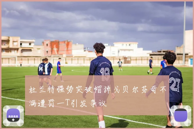 杜兰特强势突破帽掉戈贝尔芬奇不满遭罚一T引发争议