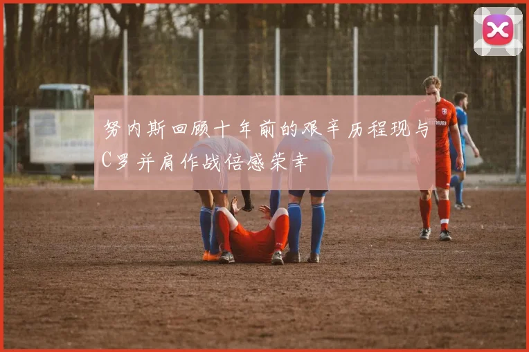 努内斯回顾十年前的艰辛历程现与C罗并肩作战倍感荣幸