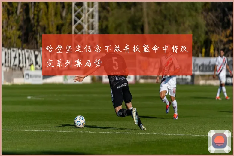 哈登坚定信念不放弃投篮命中将改变系列赛局势