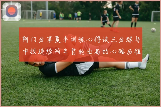 阿门分享夏季训练心得谈三分球与中投连续两年首轮出局的心路历程