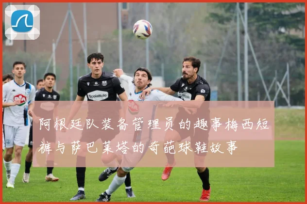 阿根廷队装备管理员的趣事梅西短裤与萨巴莱塔的奇葩球鞋故事